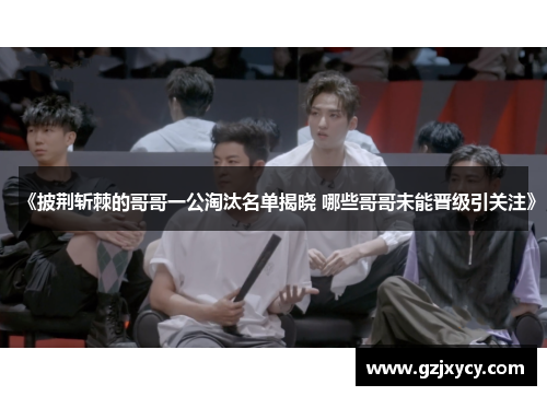 《披荆斩棘的哥哥一公淘汰名单揭晓 哪些哥哥未能晋级引关注》 《披荆斩棘的哥哥一公淘汰名单揭晓 哪些哥哥未能晋级引关注》